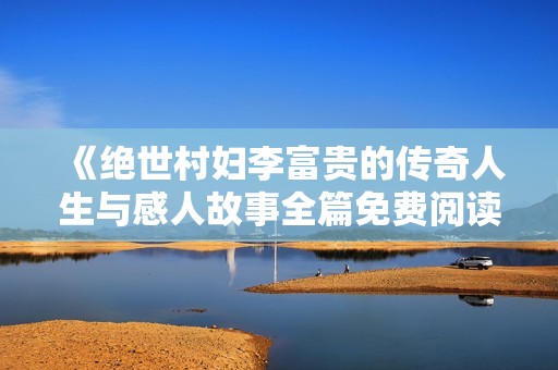 《绝世村妇李富贵的传奇人生与感人故事全篇免费阅读》