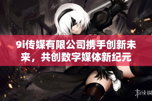 9i传媒有限公司携手创新未来，共创数字媒体新纪元