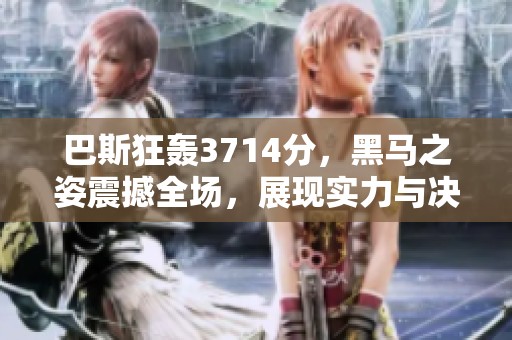 巴斯狂轰3714分，黑马之姿震撼全场，展现实力与决心