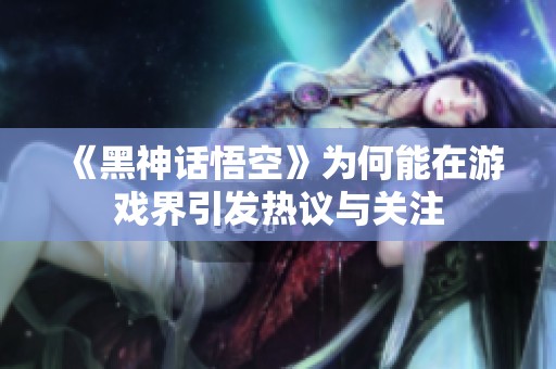 《黑神话悟空》为何能在游戏界引发热议与关注