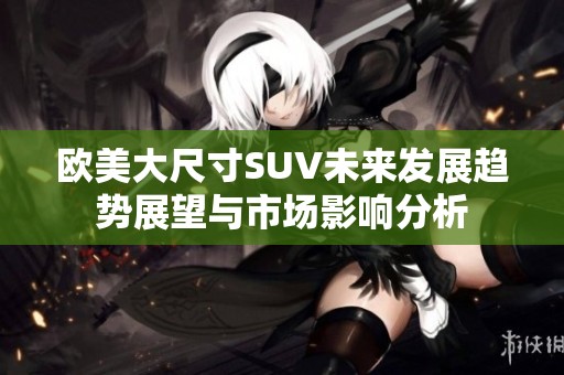 欧美大尺寸SUV未来发展趋势展望与市场影响分析