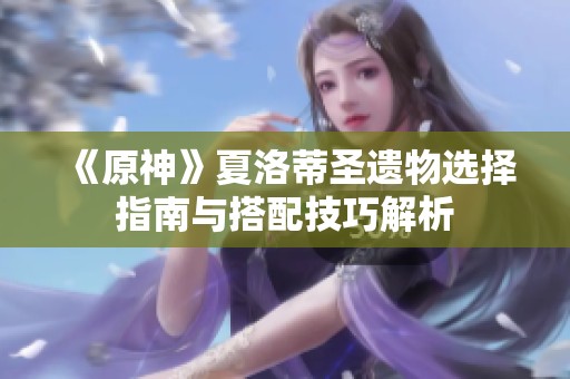 《原神》夏洛蒂圣遗物选择指南与搭配技巧解析