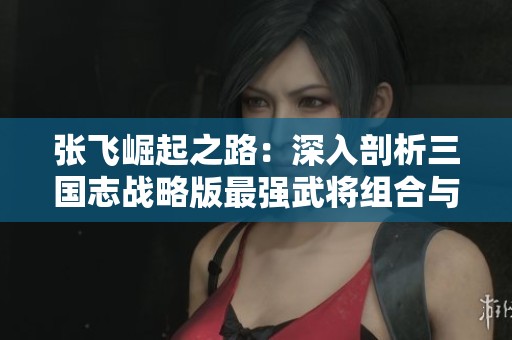 张飞崛起之路：深入剖析三国志战略版最强武将组合与策略