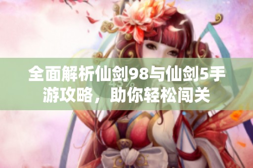 全面解析仙剑98与仙剑5手游攻略，助你轻松闯关