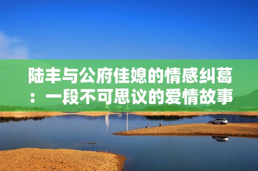 陆丰与公府佳媳的情感纠葛：一段不可思议的爱情故事