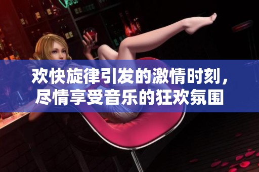 欢快旋律引发的激情时刻，尽情享受音乐的狂欢氛围