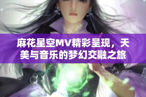 麻花星空MV精彩呈现，天美与音乐的梦幻交融之旅