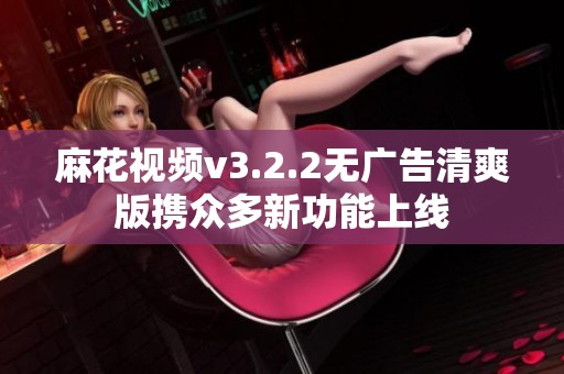 麻花视频v3.2.2无广告清爽版携众多新功能上线