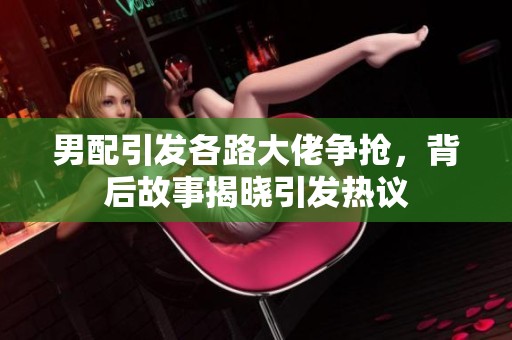 男配引发各路大佬争抢，背后故事揭晓引发热议