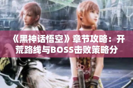 《黑神话悟空》章节攻略：开荒路线与BOSS击败策略分析
