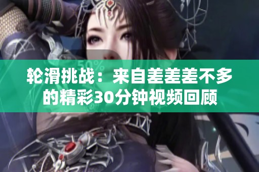 轮滑挑战：来自差差差不多的精彩30分钟视频回顾