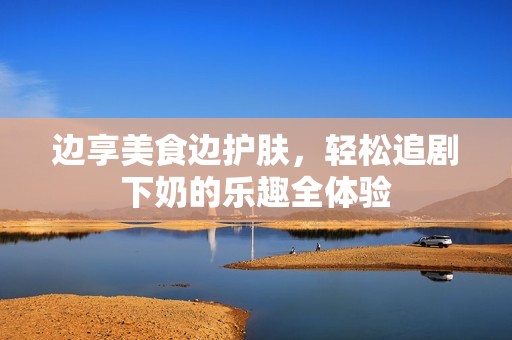 边享美食边护肤，轻松追剧下奶的乐趣全体验