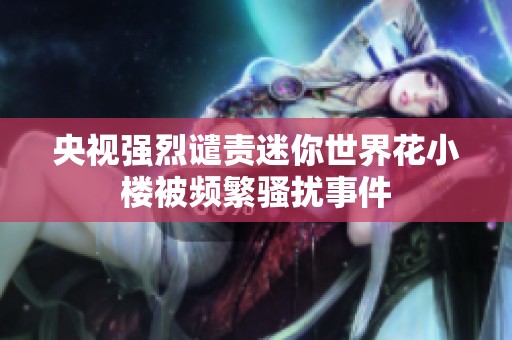 央视强烈谴责迷你世界花小楼被频繁骚扰事件