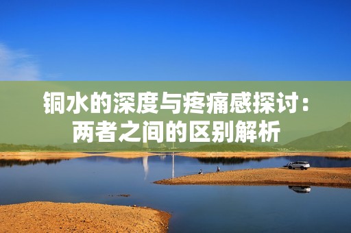 铜水的深度与疼痛感探讨：两者之间的区别解析