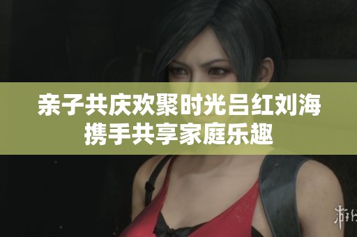 亲子共庆欢聚时光吕红刘海携手共享家庭乐趣