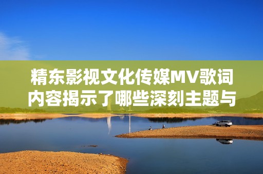 精东影视文化传媒MV歌词内容揭示了哪些深刻主题与情感呢