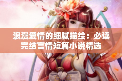 浪漫爱情的细腻描绘：必读完结言情短篇小说精选
