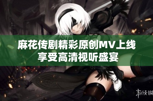 麻花传剧精彩原创MV上线 享受高清视听盛宴